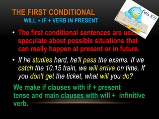 THE FIRST CONDITIONAL
WILL + IF + VERB IN PRESENT
• The first conditional sentences are used to
speculate about possible situations that
can really happen at present or in future.
• If he studies hard, he'll pass the exams. If we
catch the 10.15 train, we will arrive on time. If
you don't get the ticket, what will you do?
We make if clauses with if + present
tense and main clauses with will + infinitive
verb.
 