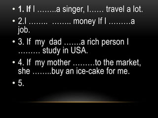 • 1. If I ……..a singer, I…… travel a lot.
• 2.I …….. …….. money If I ………a
job.
• 3. If my dad …….a rich person I
……… study in USA.
• 4. If my mother ………to the market,
she ……..buy an ice-cake for me.
• 5.
 
