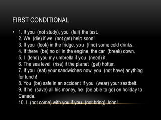 FIRST CONDITIONAL
• 1. If you (not study), you (fail) the test.
2. We (die) if we (not get) help soon!
3. If you (look) in the fridge, you (find) some cold drinks.
4. If there (be) no oil in the engine, the car (break) down.
5. I (lend) you my umbrella if you (need) it.
6. The sea level (rise) if the planet (get) hotter.
7. If you (eat) your sandwiches now, you (not have) anything
for lunch!
8. You (be) safe in an accident if you (wear) your seatbelt.
9. If he (save) all his money, he (be able to go) on holiday to
Canada.
10. I (not come) with you if you (not bring) John!
 