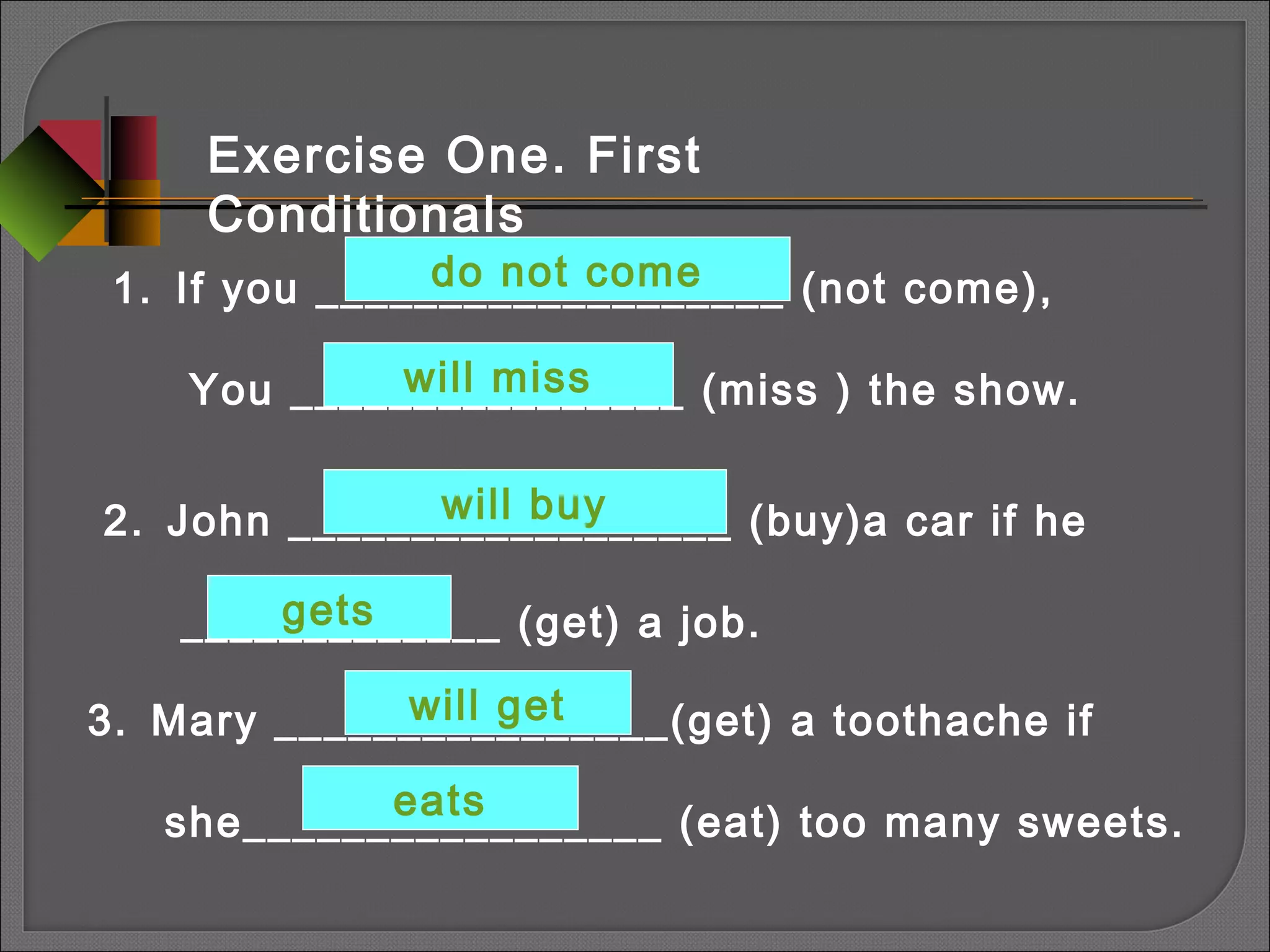 Exercise One. First
Conditionals
1. If you ___________________ (not come),
You ________________ (miss ) the show.
do not come
will miss
2. John __________________ (buy)a car if he
_____________ (get) a job.
will buy
gets
3. Mary ________________(get) a toothache if
she_________________ (eat) too many sweets.
will get
eats
 
