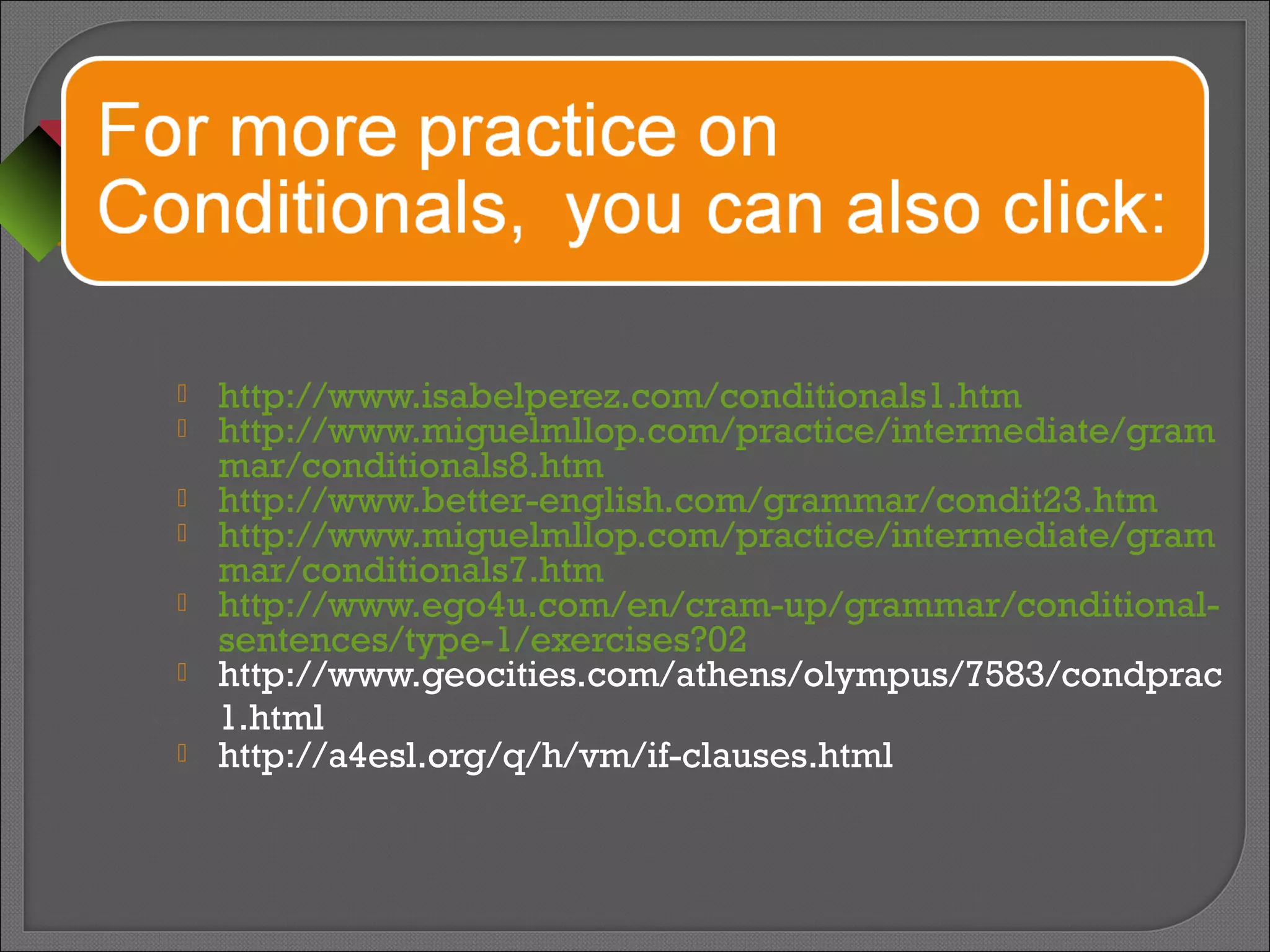  http://www.isabelperez.com/conditionals1.htm
 http://www.miguelmllop.com/practice/intermediate/gram
mar/conditionals8.htm
 http://www.better-english.com/grammar/condit23.htm
 http://www.miguelmllop.com/practice/intermediate/gram
mar/conditionals7.htm
 http://www.ego4u.com/en/cram-up/grammar/conditional-
sentences/type-1/exercises?02
 http://www.geocities.com/athens/olympus/7583/condprac
1.html
 http://a4esl.org/q/h/vm/if-clauses.html
 