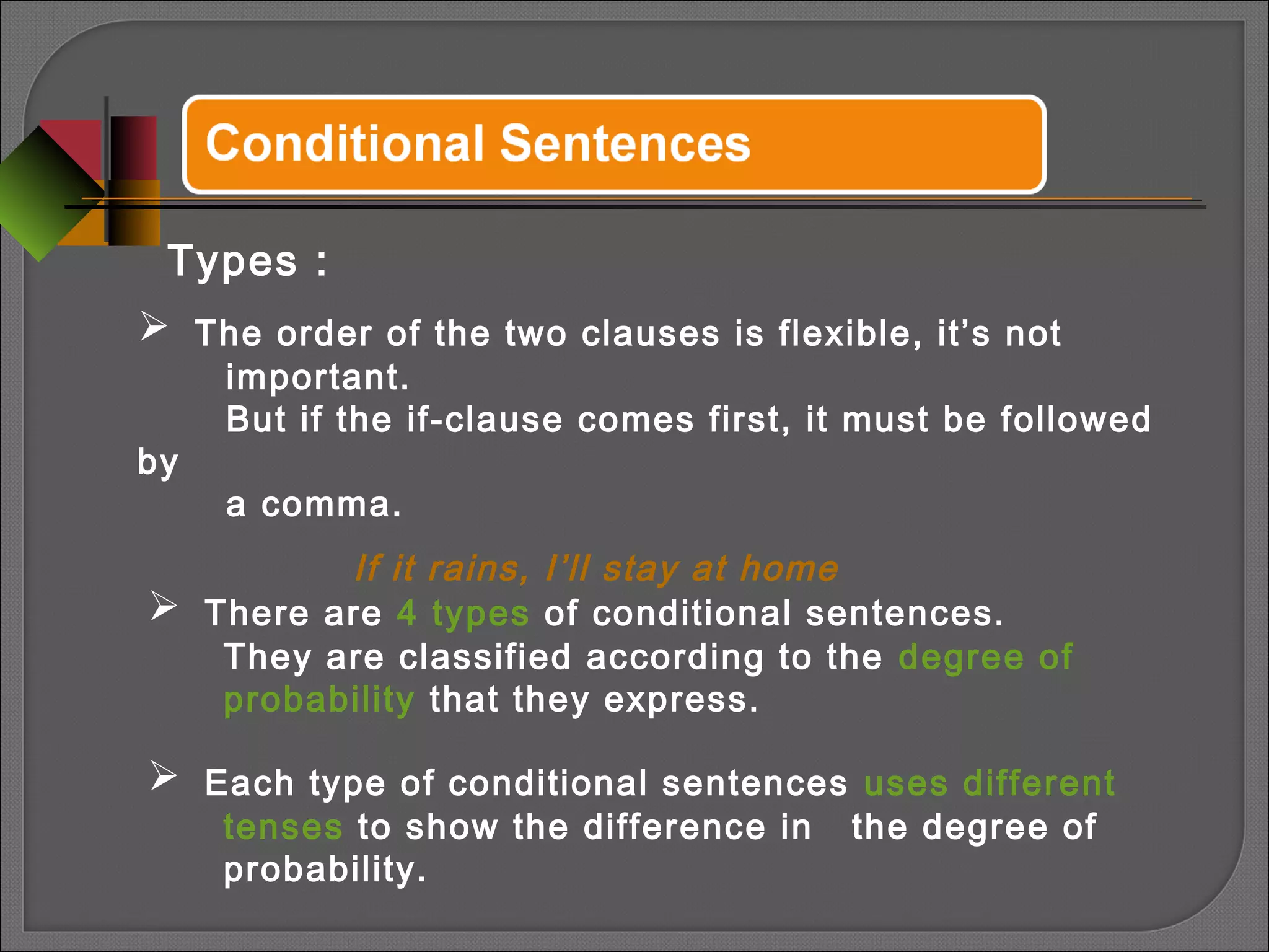 Types :
 There are 4 types of conditional sentences.
They are classified according to the degree of
probability that they express.
 Each type of conditional sentences uses different
tenses to show the difference in the degree of
probability.
 The order of the two clauses is flexible, it’s not
important.
But if the if-clause comes first, it must be followed
by
a comma.
If it rains, I’ll stay at home
 