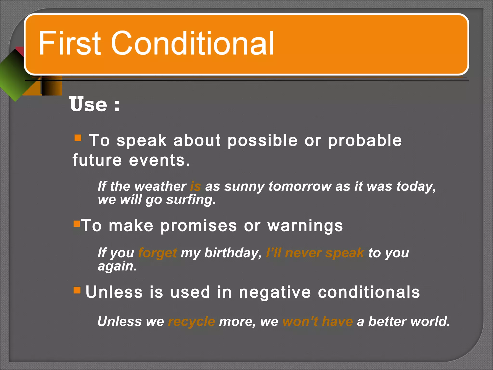 Use :
 To speak about possible or probable
future events.
If the weather is as sunny tomorrow as it was today,
we will go surfing.
To make promises or warnings
If you forget my birthday, I’ll never speak to you
again.
 Unless is used in negative conditionals
Unless we recycle more, we won’t have a better world.
 