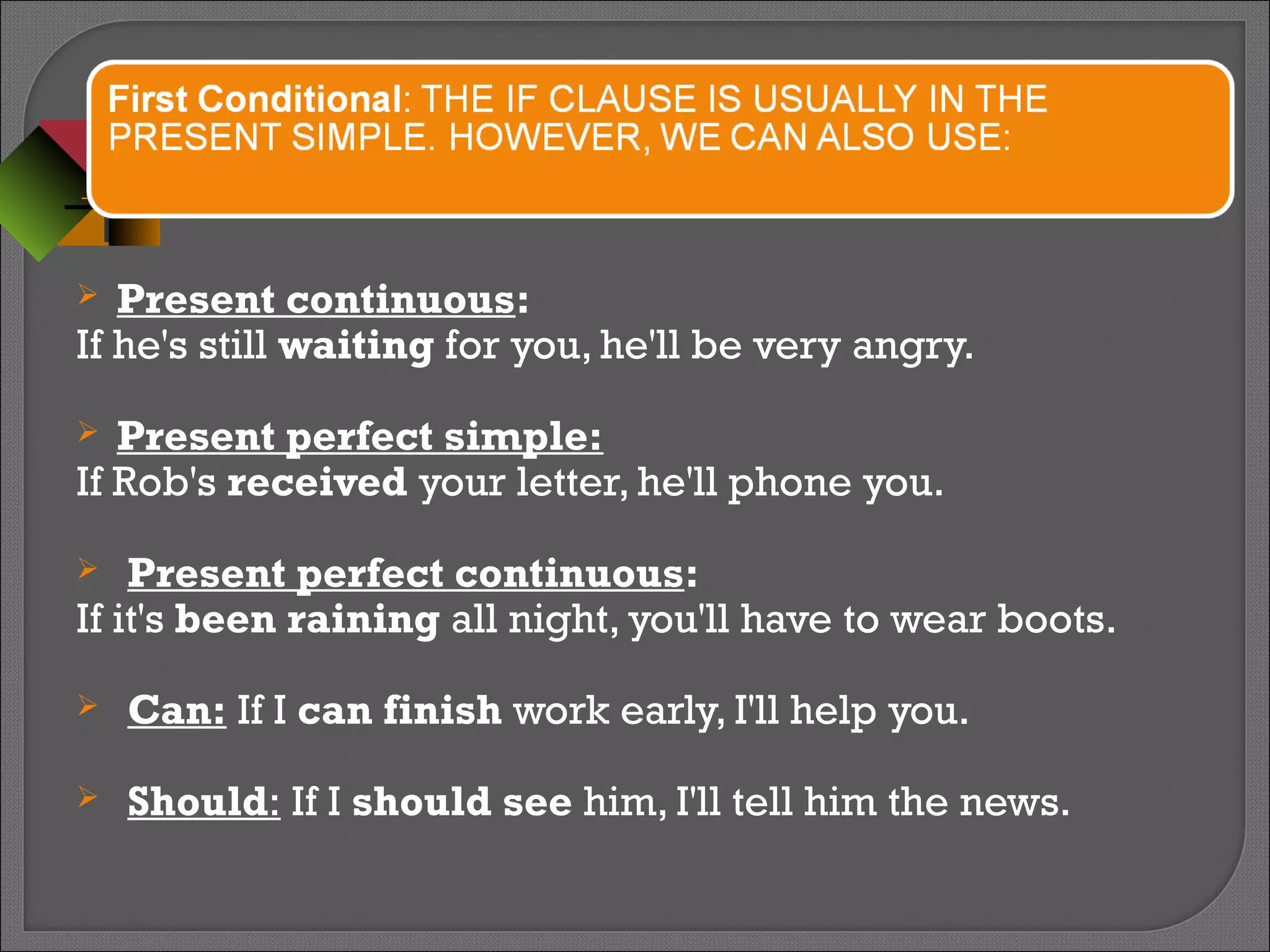  Present continuous:
If he's still waiting for you, he'll be very angry.
 Present perfect simple:
If Rob's received your letter, he'll phone you.
 Present perfect continuous:
If it's been raining all night, you'll have to wear boots.
 Can: If I can finish work early, I'll help you.
 Should: If I should see him, I'll tell him the news.
 