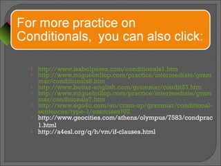  http://www.isabelperez.com/conditionals1.htm
 http://www.miguelmllop.com/practice/intermediate/gram
mar/conditionals8.htm
 http://www.better-english.com/grammar/condit23.htm
 http://www.miguelmllop.com/practice/intermediate/gram
mar/conditionals7.htm
 http://www.ego4u.com/en/cram-up/grammar/conditional-
sentences/type-1/exercises?02
 http://www.geocities.com/athens/olympus/7583/condprac
1.html
 http://a4esl.org/q/h/vm/if-clauses.html
 
