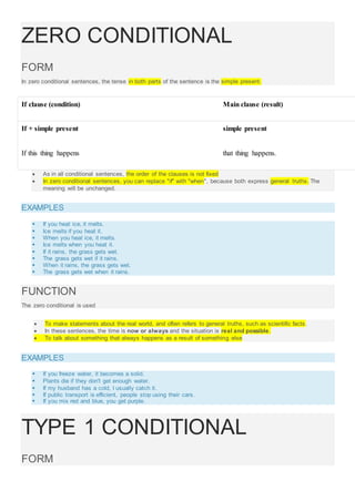ZERO CONDITIONAL
FORM
In zero conditional sentences, the tense in both parts of the sentence is the simple present.
If clause (condition) Main clause (result)
If + simple present simple present
If this thing happens that thing happens.
 As in all conditional sentences, the order of the clauses is not fixed
 In zero conditional sentences, you can replace "if" with "when", because both express general truths. The
meaning will be unchanged.
EXAMPLES
 If you heat ice, it melts.
 Ice melts if you heat it.
 When you heat ice, it melts.
 Ice melts when you heat it.
 If it rains, the grass gets wet.
 The grass gets wet if it rains.
 When it rains, the grass gets wet.
 The grass gets wet when it rains.
FUNCTION
The zero conditional is used
 To make statements about the real world, and often refers to general truths, such as scientific facts .
 In these sentences, the time is now or always and the situation is real and possible.
 To talk about something that always happens as a result of something else
EXAMPLES
 If you freeze water, it becomes a solid.
 Plants die if they don't get enough water.
 If my husband has a cold, I usually catch it.
 If public transport is efficient, people stop using their cars.
 If you mix red and blue, you get purple.
TYPE 1 CONDITIONAL
FORM
 