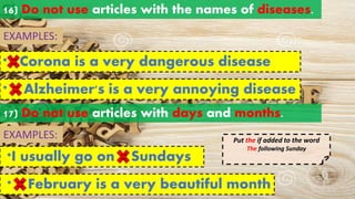 16) Do not use articles with the names of diseases.
EXAMPLES:
* Corona is a very dangerous disease
a an
the
* Alzheimer's is a very annoying disease
a an
the
a an
the
17) Do not use articles with days and months.
*I usually go on Sundays
EXAMPLES:
a an
the
* February is a very beautiful month
a an
the
Put the if added to the word
The following Sunday
 