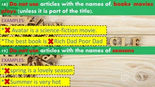 18) Do not use articles with the names of, books, movies
plays (unless it is part of the title).
EXAMPLES:
* Avatar is a science-fiction movie.
a an
the
*The best book is Rich Dad Poor Dad
a an
the
19) Do not use articles with the names of seasons
EXAMPLES:
* spring is a lovely season
a an
the
* Summer is very hot
a an
the
 