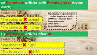 20) Do not use articles with Private places (home
work).
EXAMPLES:
*I'm going to school
a an
the
*I'm going to home
a an
the
The adjective of a person defines
a place as private or public
EXAMPLES: Samer is a doctor
Samer is at hospital
Samer is sick
Samer is in the hospital
21) Do not use articles after at
EXAMPLES:
*We meet at night
*Tea is served at 4:30
a an
the
a an
the
 