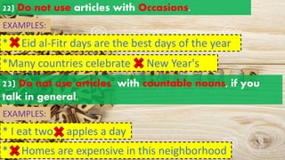 22) Do not use articles with Occasions.
EXAMPLES:
* Eid al-Fitr days are the best days of the year
*Many countries celebrate New Year's
a an
the
a an
the
23) Do not use articles with countable nouns, if you
talk in general.
EXAMPLES:
* I eat two apples a day
a an
the
* Homes are expensive in this neighborhood
a an
the
 