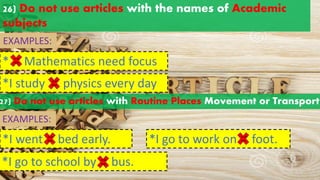 26) Do not use articles with the names of Academic
subjects
* Mathematics need focus
a an
the
EXAMPLES:
*I study physics every day
a an
the
27) Do not use articles with Routine Places Movement or Transport
EXAMPLES:
*I went bed early.
a an
the
*I go to school by bus.
a an
the
*I go to work on foot.
a an
the
 