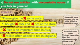 2) Do not use articles with uncountable nouns, if
you talk in general.
Uncountable nouns
are nouns that are
either difficult or
impossible to count.
* Rice is an important food in Asia
*Please give me some water.
EXAMPLES:
a an
the
*I bought milk and rice at the store
a an
the
a an
the
* Milk is often added to tea in England.
a an
the
Uncountable nouns
include:
Feelings - Liquid-Solid
Gas - Soft
Names do not collect
Money - news
a an
the
 
