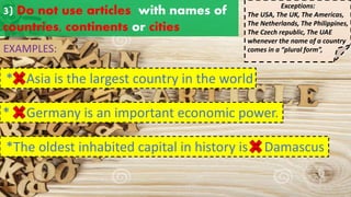 3) Do not use articles with names of
countries, continents or cities
EXAMPLES:
* Germany is an important economic power.
a an
the
* Asia is the largest country in the world
Exceptions:
The USA, The UK, The Americas,
The Netherlands, The Philippines,
The Czech republic, The UAE
whenever the name of a country
comes in a “plural form”,
a an
the
*The oldest inhabited capital in history is Damascus
a an
the
 