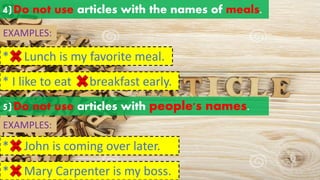 4)Do not use articles with the names of meals.
EXAMPLES:
* Lunch is my favorite meal.
a an
the
* I like to eat breakfast early.
a an
the
5)Do not use articles with people's names.
* John is coming over later.
a an
the
* Mary Carpenter is my boss.
a an
the
EXAMPLES:
 