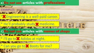 6)Do not use articles with professions.
EXAMPLES:
* Engineering is a well-paid career.
a an
the
* He'll probably study medicine.
a an
the
7)Do not use articles with names of shops.
* I'll go to Adidas at night.
a an
the
* Can you go to Boots for me?
a an
the
 