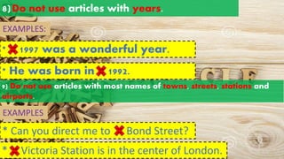 8)Do not use articles with years.
EXAMPLES:
* 1997 was a wonderful year.
a an
the
* He was born in 1992.
a an
the
EXAMPLES
9) Do not use articles with most names of towns, streets, stations and
airports.
* Can you direct me to Bond Street?
* Victoria Station is in the center of London.
a an
the
a an
the
 
