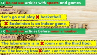 14)Do not use articles with sports and games.
EXAMPLES:
*Let’s go and play basketball.
a an
the
* Badminton is an indoor game.
a an
the
15)Do not use articles before noun + number.
*The laboratory is in room 6 on the third floor.
EXAMPLES:
You’ll be leaving from Gate 5 on the eastern concourse.
a an
the
a an
the
 