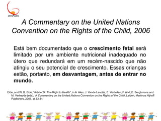 A Commentary on the United Nations Convention on the Rights of the Child, 2006Está bem documentado que o crescimento fetal será limitado por um ambiente nutricional inadequado no útero que redundará em um recém-nascido que não atingiu o seu potencial de crescimento. Essas crianças estão, portanto, em desvantagem, antes de entrar no mundo.Eide, and W. B. Eide, “Article 24. The Right to Health”, in A. Alen, J. Vande Lanotte; E. Verhellen; F. And; E. Berghmans and M. Verheyde (eds),  A Commentary on the United Nations Convention on the Rights of the Child, Leiden, Martinus Nijhoff Publishers, 2006. at 33-34