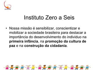 Instituto Zero a SeisNossa missão é sensibilizar, conscientizar e mobilizar a sociedade brasileira para destacar a importância do desenvolvimento do individuo na primeira infância, na promoção da cultura de paz e na construção da cidadania. 