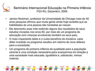 Seminário Internacional Educação na Primeira Infância FGV-RJ, Dezembro, 2009.James Heckman, professor da Universidade de Chicago mais de 40 anos pesquisa afirmou que muita gente ainda hoje acredita que as habilidades de uma pessoa são herdadas ao nascer; Ele desmentiu esse mito exibindo alguns dos resultados de seus estudos iniciados nos anos 60, por meio de um programa de educação com crianças envolvendo também os seus pais;O mais impactante deles é o custo-benefício da iniciativa: cada dólar investido no programa resultou em retorno de nove dólares para a sociedade;Um programa de primeira infância de qualidade para a população carente é uma condição necessária para avançarmos em direção a uma sociedade mais educada, igualitária e, sobretudo, menos violenta.