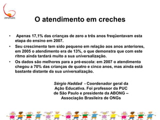 O atendimento em creches  Apenas 17,1% das crianças de zero a três anos freqüentavam esta etapa do ensino em 2007. Seu crescimento tem sido pequeno em relação aos anos anteriores, em 2005 o atendimento era de 13%, o que demonstra que com este ritmo ainda tardará muito a sua universalização. Os dados são melhores para a pré-escola: em 2007 o atendimento chegou a 70% das crianças de quatro e cinco anos, mas ainda está bastante distante da sua universalização.Sérgio Haddad  - Coordenador geral da Ação Educativa. Foi professor da PUC de São Paulo e presidente da ABONG – Associação Brasileira de ONGs