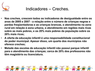 Indicadores – Creches.Nas creches, crescem todos os indicadores de desigualdade entre os anos de 2005 e 2007 - a relação entre o número de crianças negras e pardas freqüentadoras e as crianças brancas, o atendimento na zona rural em relação à zona urbana, o atendimento em regiões mais ricas sobre as mais pobres, e os 20% mais pobres da população sobre os 20% mais ricos;A oferta da educação infantil é uma responsabilidade constitucional do poder municipal. Apesar disso, um quarto dos municípios não oferece creches;Metade das escolas de educação infantil não possui parque infantil para o atendimento das crianças; cerca de 20% dos professores não têm magistério ou licenciatura.