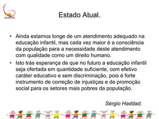 Estado Atual.Ainda estamos longe de um atendimento adequado na educação infantil, mas cada vez maior é a consciência da população para a necessidade deste atendimento com qualidade como um direito humano. Isto trás esperança de que no futuro a educação infantil seja ofertada em quantidade suficiente, com efetivo caráter educativo e sem discriminação, pois é forte instrumento de correção de injustiças e de promoção social para os setores mais pobres da população.  							Sérgio Haddad.