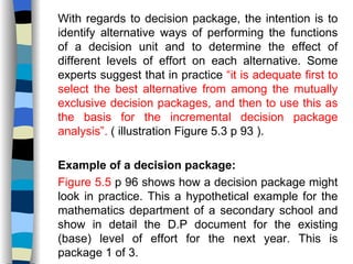 With regards to decision package, the intention is to identify alternative ways of performing the functions of a decision unit and to determine the effect of different levels of effort on each alternative. Some experts suggest that in practice  “it is adequate first to select the best alternative from among the mutually exclusive decision packages, and then to use this as the basis for the incremental decision package analysis”.  ( illustration Figure 5.3 p 93 ). Example of a decision package: Figure 5.5  p 96 shows how a decision package might look in practice. This a hypothetical example for the mathematics department of a secondary school and show in detail the D.P document for the existing (base) level of effort for the next year. This is package 1 of 3. 