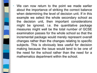 We can now return to the point we made earlier about the importance of striking the correct balance when determining the level of decision unit. If in this example we select the whole secondary school as the decision unit, then important considerations might be ignored. i.e. the quantitative package measures might well be the total number of GCSE examination passes for the whole school so that the incremental package would merely represent overall changes rather than the changes relating to specific subjects. This is obviously less useful for decision making because the issue would tend to be one of the need for the school rather than the need for a mathematics department within the school.  