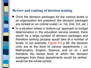 Review and ranking of decision making Once the decision packages for the various levels in an organization are prepared, the decision packages are ranked on an ordinal scale( i.e. 1st, 2nd, 3rd, etc ) In a situation where a ‘bottom-up’ approach to budget determination in the education service existed, there would be a large number of decision packages and therefore ranking process would take at a number of levels. In our example,  Figure 5.5  p 96, the decision units are at the level of various departments ( i.e. Mathematics, English, Science, and so on ) and therefore the lowest level at which the decision packages from these departments would be ranked  would be   the whole school.  