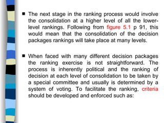 The next stage in the ranking process would involve the consolidation at a higher level of all the lower-level rankings. Following from  figure 5.1  p 91, this would mean that the consolidation of the decision packages rankings will take place at many levels. When faced with many different decision packages the ranking exercise is not straightforward. The process is inherently political and the ranking of decision at each level of consolidation to be taken by a special committee and usually is determined by a system of voting. To facilitate the ranking,  criteria  should be developed and enforced such as:  