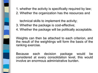 1. whether the activity is specifically required by law; 2. Whether the organization has the resources and  technical skills to implement the activity; 3. Whether the package is cost-effective; 4. Whether the package will be politically acceptable. Weights can then be attached to each criterion, and the result of the weightings will form the basis of the ranking exercise. Because each decision package would be considered at every consolidation level, this would involve an enormous administrative burden. 
