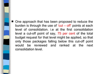 One approach that has been proposed to reduce the burden is through the use of  ‘cut – off’  points at each level of consolidation. i.e at the first consolidation level a cut-off point of say,  75 per cent  of the total budget request for that level might be applied, so that only those packages falling below this cut-off point would be reviewed and ranked at the next consolidation level. 