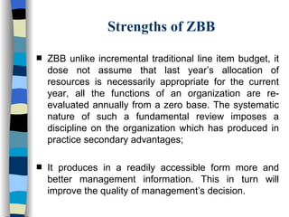 Strengths of ZBB ZBB unlike incremental traditional line item budget, it dose not assume that last year’s allocation of resources is necessarily appropriate for the current year, all the functions of an organization are re-evaluated annually from a zero base. The systematic nature of such a fundamental review imposes a discipline on the organization which has produced in practice secondary advantages; It produces in a readily accessible form more and better management information. This in turn will improve the quality of management’s decision. 