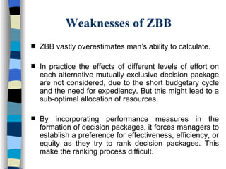 Weaknesses of ZBB ZBB vastly overestimates man’s ability to calculate. In practice the effects of different levels of effort on each alternative mutually exclusive decision package are not considered, due to the short budgetary cycle and the need for expediency. But this might lead to a sub-optimal allocation of resources.  By incorporating performance measures in the formation of decision packages, it forces managers to establish a preference for effectiveness, efficiency, or equity as they try to rank decision packages. This make the ranking process difficult. 