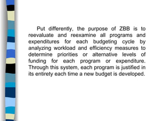 Put differently, the purpose of ZBB is to reevaluate and reexamine all programs and expenditures for each budgeting cycle by analyzing workload and efficiency measures to determine priorities or alternative levels of funding for each program or expenditure. Through this system, each program is justified in its entirety each time a new budget is developed. 