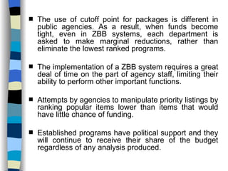 The use of cutoff point for packages is different in public agencies. As a result, when funds become tight, even in ZBB systems, each department is asked to make marginal reductions, rather than eliminate the lowest ranked programs. The implementation of a ZBB system requires a great deal of time on the part of agency staff, limiting their ability to perform other important functions. Attempts by agencies to manipulate priority listings by ranking popular items lower than items that would have little chance of funding. Established programs have political support and they will continue to receive their share of the budget regardless of any analysis produced. 