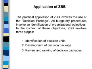 Application of ZBB The practical application of ZBB involves the use of the “Decision Package”. All budgetary procedures involve an identification of organizational objectives. In the context of these objectives, ZBB involves three stages: 1. Identification of decision units. 2. Development of decision package. 3. Review and ranking of decision packages.   