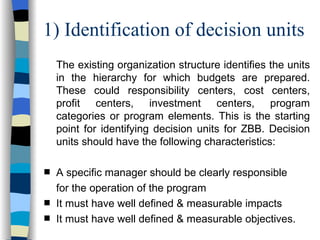 1) Identification of decision units The existing organization structure identifies the units in the hierarchy for which budgets are prepared. These could responsibility centers, cost centers, profit centers, investment centers, program categories or program elements. This is the starting point for identifying decision units for ZBB. Decision units should have the following characteristics: A specific manager should be clearly responsible  for the operation of the program It must have well defined & measurable impacts  It must have well defined & measurable objectives. 