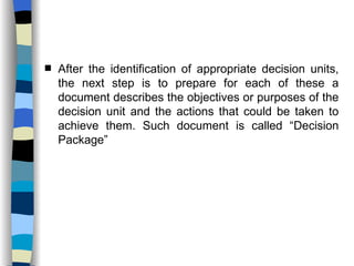 After the identification of appropriate decision units, the next step is to prepare for each of these a document describes the objectives or purposes of the decision unit and the actions that could be taken to achieve them. Such document is called “Decision Package” 