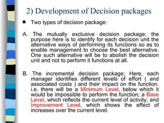 2) Development of Decision packages Two types of decision package: A. The mutually exclusive decision package; the purpose here is to identify for each decision unit the alternative ways of performing its functions so as to enable management to choose the best alternative. One such alternative will be to abolish the decision unit and not to perform it functions at all. B. The incremental decision package; Here, each manager identifies different levels of effort ( and associated costs ) and their impact on the function. i.e. there will be a  Minimum Level , below which it would be impossible to perform the function; a  Base Level , which reflects the current level of activity; and  Improvement Level , which shows the effect of increases over the current level. 