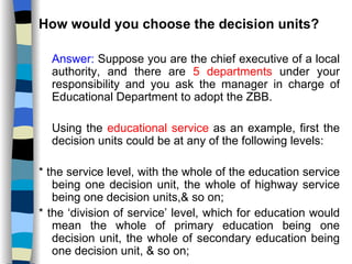How would you choose the decision units? Answer:  Suppose you are the chief executive of a local authority, and there are  5 departments  under your responsibility and you ask the manager in charge of Educational Department to adopt the ZBB. Using the  educational service  as an example, first the decision units could be at any of the following levels: * the service level, with the whole of the education service being one decision unit, the whole of highway service being one decision units,& so on; * the ‘division of service’ level, which for education would mean the whole of primary education being one decision unit, the whole of secondary education being one decision unit, & so on; 
