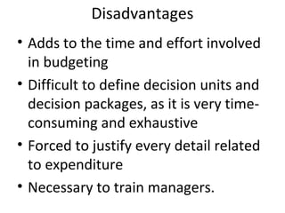 Disadvantages
• Adds to the time and effort involved
in budgeting
• Difficult to define decision units and
decision packages, as it is very timeconsuming and exhaustive
• Forced to justify every detail related
to expenditure
• Necessary to train managers.

 