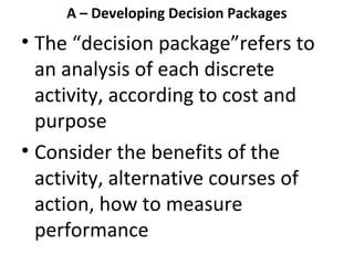 A – Developing Decision Packages

• The “decision package”refers to
an analysis of each discrete
activity, according to cost and
purpose
• Consider the benefits of the
activity, alternative courses of
action, how to measure
performance

 