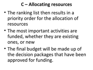 C – Allocating resources
• The ranking list then results in a
priority order for the allocation of
resources
• The most important activities are
funded, whether they are existing
ones, or new
• The final budget will be made up of
the decision packages that have been
approved for funding.

 