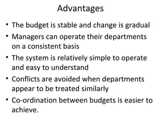Advantages
• The budget is stable and change is gradual
• Managers can operate their departments
on a consistent basis
• The system is relatively simple to operate
and easy to understand
• Conflicts are avoided when departments
appear to be treated similarly
• Co-ordination between budgets is easier to
achieve.

 