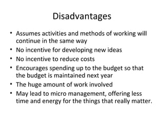 Disadvantages
• Assumes activities and methods of working will
continue in the same way
• No incentive for developing new ideas
• No incentive to reduce costs
• Encourages spending up to the budget so that
the budget is maintained next year
• The huge amount of work involved
• May lead to micro management, offering less
time and energy for the things that really matter.

 