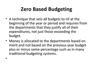 Zero Based Budgeting
• A technique that sets all budgets to nil at the
beginning of the year or period and requires from
the departments that they justify all of their
expenditures, not just those exceeding the
budget.
• Money is allocated to the departments based on
merit and not based on the previous year budget
plus or minus some percentage such as in many
traditional budgeting systems.
•

 