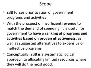 Scope
• ZBB forces prioritization of government
programs and activities
• With the prospect of insufficient revenue to
match the demand of spending, it is useful for
government to have a ranking of programs and
activities based on proven effectiveness, as
well as suggested alternatives to expensive or
ineffective programs
• Conceptually, ZBB is a systematic logical
approach to allocating limited resources where
they will do the most good.

 