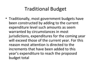 Traditional Budget
• Traditionally, most government budgets have
been constructed by adding to the current
expenditure level such amounts as seem
warranted by circumstances in most
jurisdictions, expenditures for the coming year
will exceed those of the current year. For this
reason most attention is directed to the
increments that have been added to this
year’s expenditure to reach the proposed
budget total

 